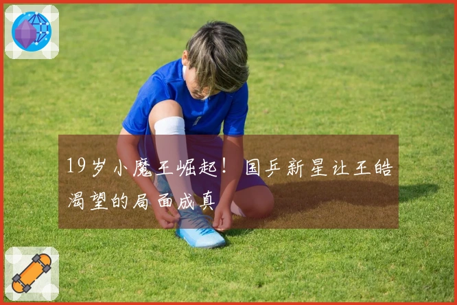 19岁小魔王崛起！国乒新星让王皓渴望的局面成真