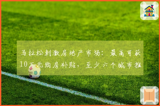 马拉松刺激房地产市场：最高可获10万元购房补贴，至少六个城市推出优惠政策