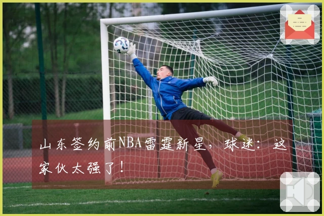山东签约前NBA雷霆新星，球迷：这家伙太强了！