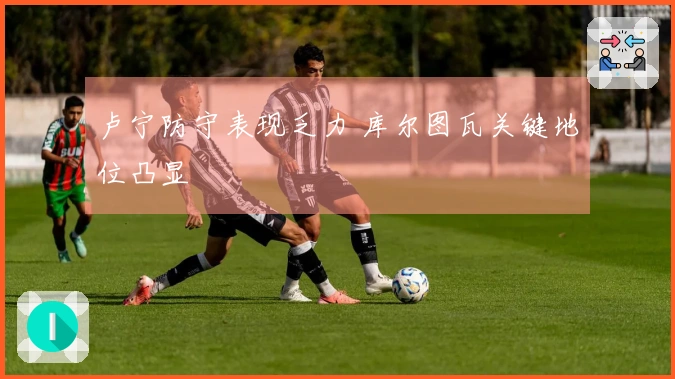 卢宁防守表现乏力 库尔图瓦关键地位凸显