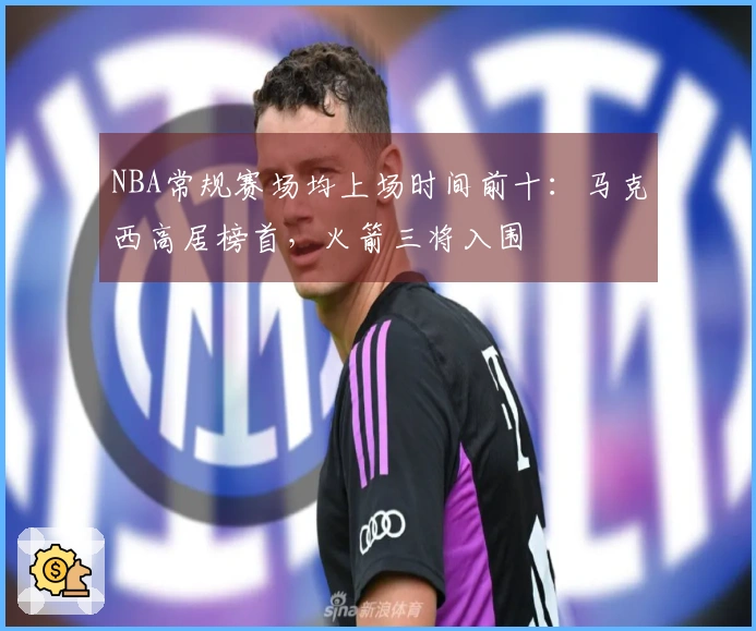 NBA常规赛场均上场时间前十：马克西高居榜首，火箭三将入围