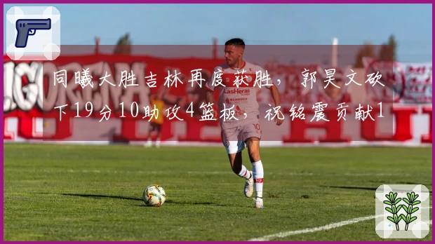 同曦大胜吉林再度获胜，郭昊文砍下19分10助攻4篮板，祝铭震贡献18分