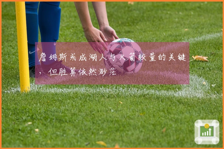 詹姆斯或成湖人与火箭较量的关键，但胜算依然渺茫