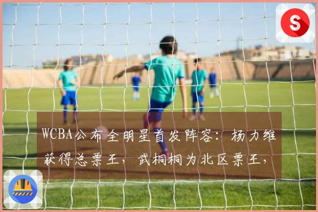 WCBA公布全明星首发阵容：杨力维获得总票王，武桐桐为北区票王，广东四名球员入选