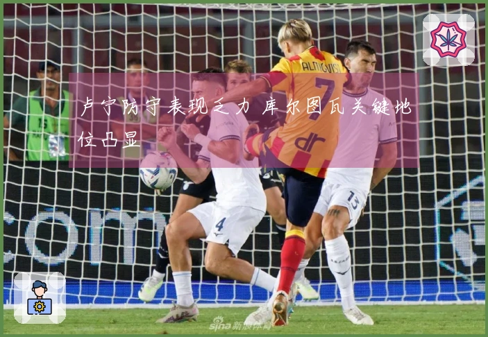 卢宁防守表现乏力 库尔图瓦关键地位凸显