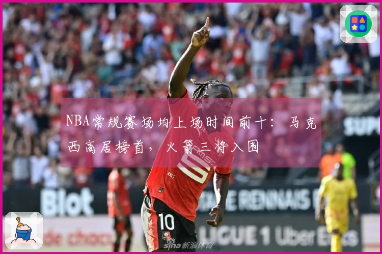NBA常规赛场均上场时间前十：马克西高居榜首，火箭三将入围