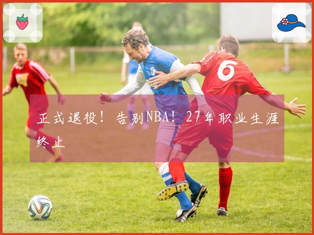 正式退役！告别NBA！27年职业生涯终止