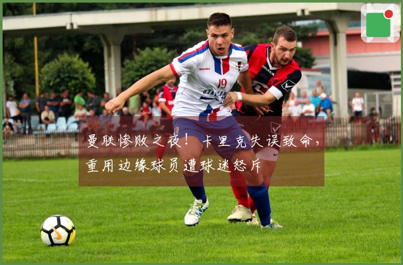 曼联惨败之夜!卡里克失误致命,重用边缘球员遭球迷怒斥