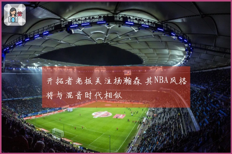 开拓者老板关注杨瀚森 其NBA风格将与混音时代相似