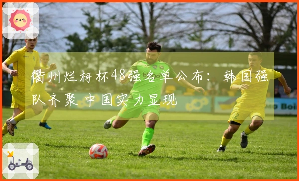 衢州烂柯杯48强名单公布：韩国强队齐聚 中国实力显现