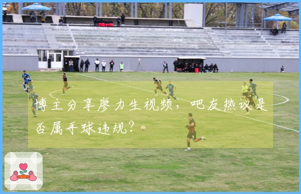 博主分享廖力生视频，吧友热议是否属手球违规？