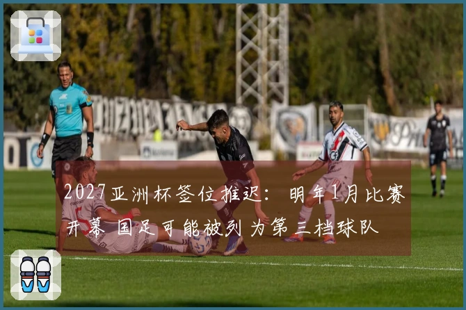 2027亚洲杯签位推迟：明年1月比赛开幕 国足可能被列为第三档球队
