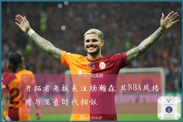 开拓者老板关注杨瀚森 其NBA风格将与混音时代相似