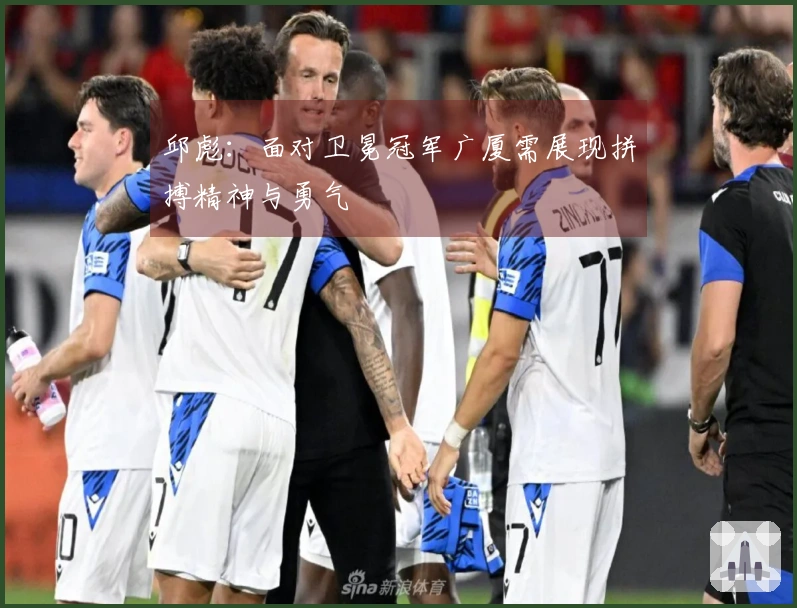 邱彪：面对卫冕冠军广厦需展现拼搏精神与勇气
