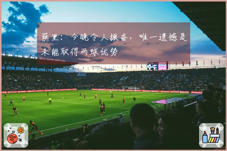 萨里：今晚令人振奋，唯一遗憾是未能取得两球优势
